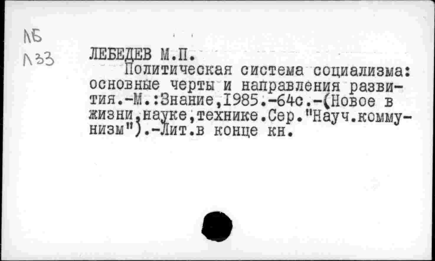 ﻿№
ЛЕБЕДЕВ М.П.
Политическая система социализма: основные черты и направления развития. -М.:3нание,1985.-64с.-(Новое в жизни.науке,технике.Сер.“Науч.коммунизм”).-Лит.в конце кн.